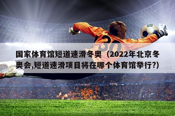 国家体育馆短道速滑冬奥(2022年北京冬奥会,短道速滑项目将在哪个体育馆举行?)
