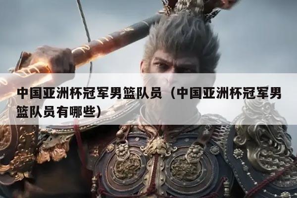 中国亚洲杯冠军男篮队员(中国亚洲杯冠军男篮队员有哪些)