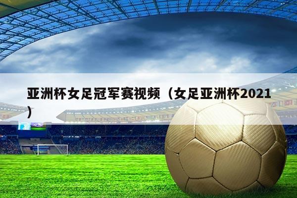 亚洲杯女足冠军赛视频(女足亚洲杯2021)