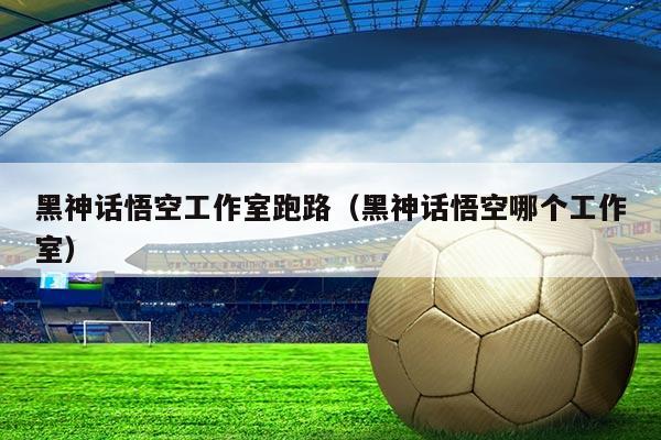 黑神话悟空工作室跑路(黑神话悟空哪个工作室)