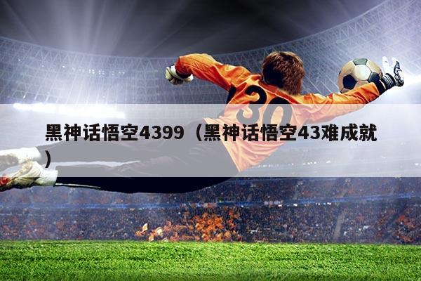黑神话悟空4399（黑神话悟空43难成就）