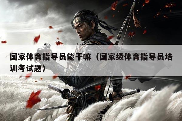 国家体育指导员能干嘛(国家级体育指导员培训考试题)