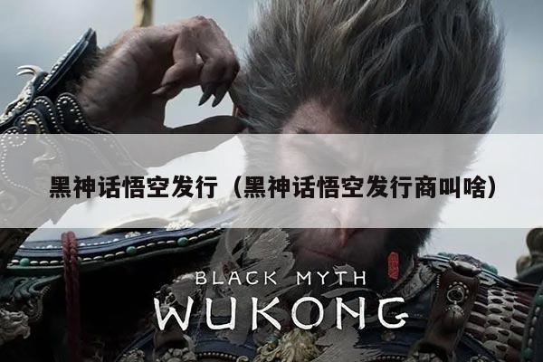 黑神话悟空发行(黑神话悟空发行商叫啥)