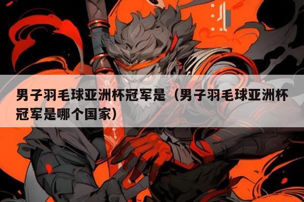 男子羽毛球亚洲杯冠军是(男子羽毛球亚洲杯冠军是哪个国家)