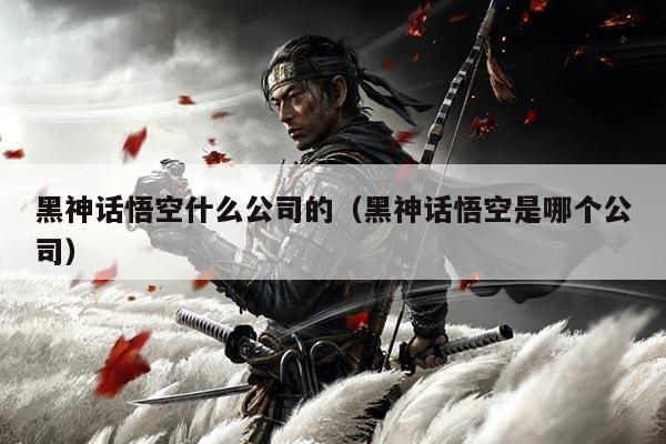 黑神话悟空什么公司的(黑神话悟空是哪个公司)