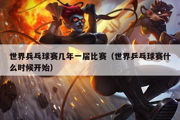 世界兵乓球赛几年一届比赛(世界乒乓球赛什么时候开始)