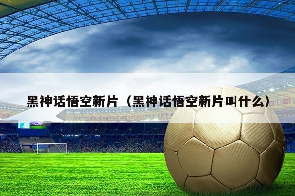 黑神话悟空新片(黑神话悟空新片叫什么)