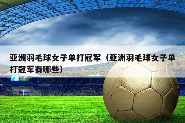 亚洲羽毛球女子单打冠军(亚洲羽毛球女子单打冠军有哪些)
