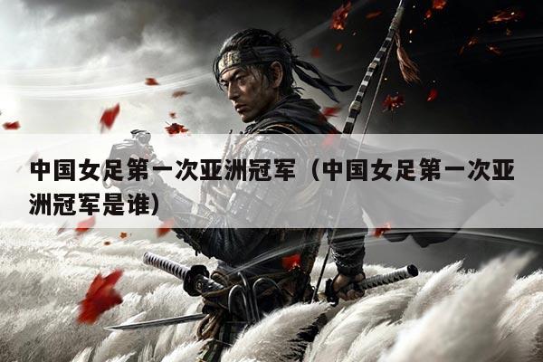 中国女足第一次亚洲冠军(中国女足第一次亚洲冠军是谁)