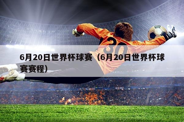 6月20日世界杯球赛(6月20日世界杯球赛赛程)