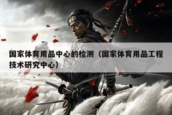 国家体育用品中心的检测(国家体育用品工程技术研究中心)