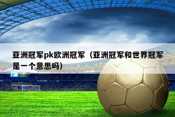 亚洲冠军pk欧洲冠军(亚洲冠军和世界冠军是一个意思吗)