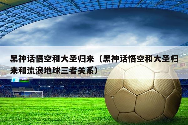 黑神话悟空和大圣归来(黑神话悟空和大圣归来和流浪地球三者关系)