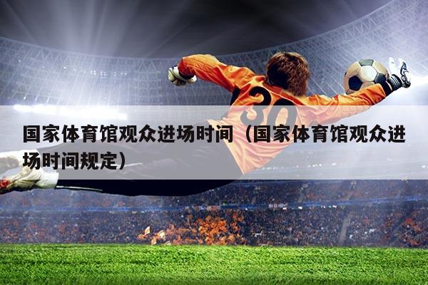 国家体育馆观众进场时间（国家体育馆观众进场时间规定）