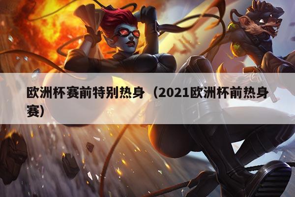 欧洲杯赛前特别热身(2021欧洲杯前热身赛)