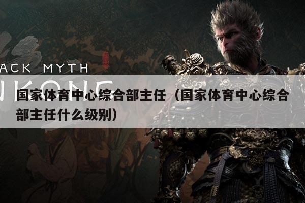 国家体育中心综合部主任（国家体育中心综合部主任什么级别）