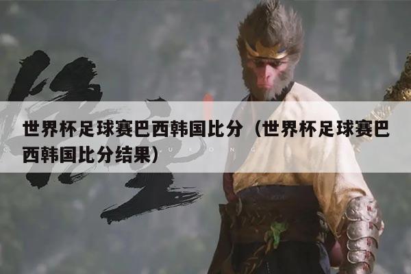 世界杯足球赛巴西韩国比分（世界杯足球赛巴西韩国比分结果）