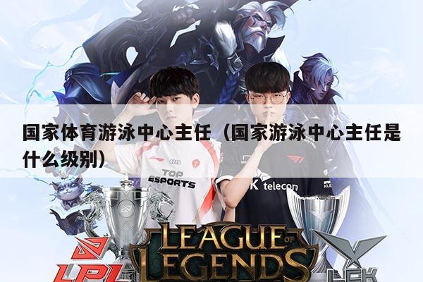 国家体育游泳中心主任（国家游泳中心主任是什么级别）
