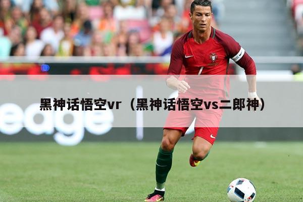 黑神话悟空vr(黑神话悟空vs二郎神)