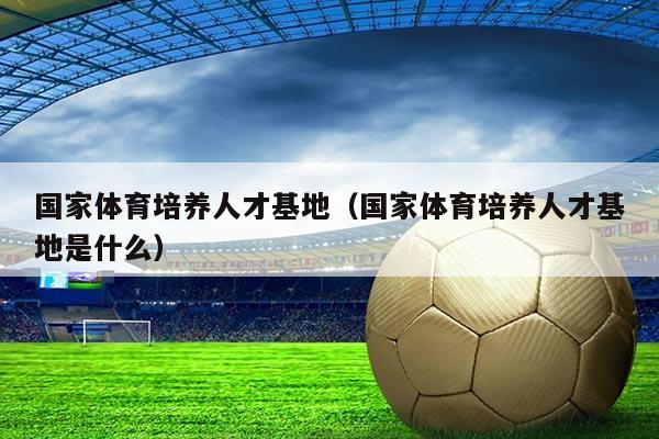 国家体育培养人才基地（国家体育培养人才基地是什么）