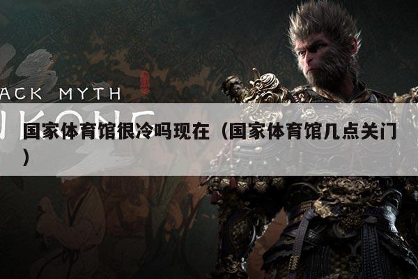 国家体育馆很冷吗现在(国家体育馆几点关门)