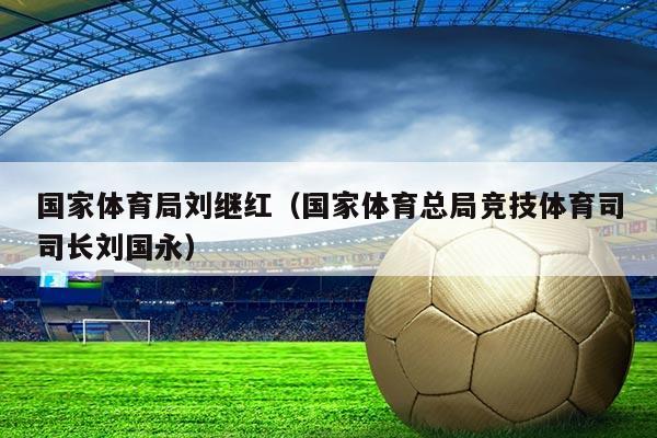 国家体育局刘继红（国家体育总局竞技体育司司长刘国永）