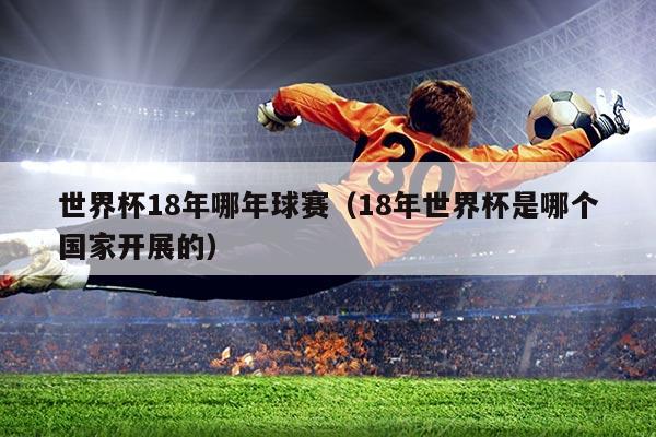 世界杯18年哪年球赛（18年世界杯是哪个国家开展的）