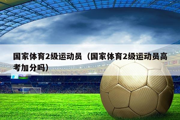 国家体育2级运动员（国家体育2级运动员高考加分吗）