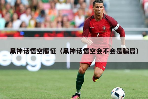 黑神话悟空魔怔(黑神话悟空会不会是骗局)