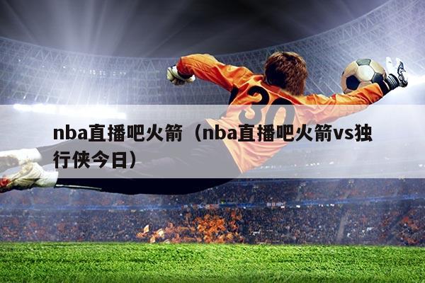 nba直播吧火箭（nba直播吧火箭vs独行侠今日）