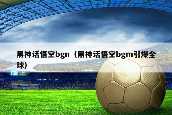 黑神话悟空bgn(黑神话悟空bgm引爆全球)