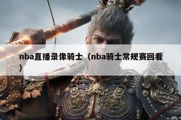 nba直播录像骑士(nba骑士常规赛回看)