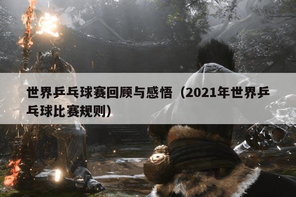 世界乒乓球赛回顾与感悟（2021年世界乒乓球比赛规则）