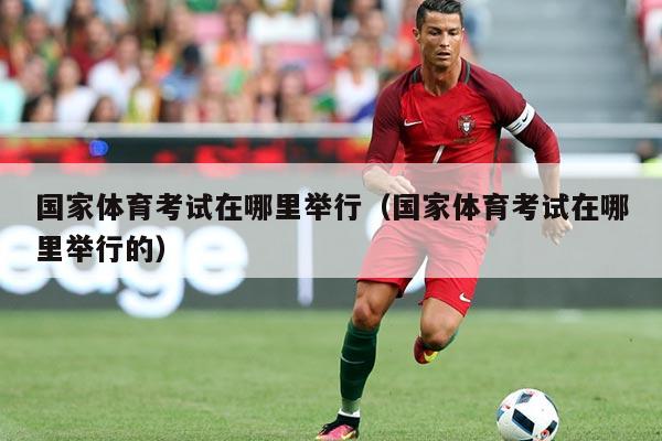 国家体育考试在哪里举行（国家体育考试在哪里举行的）