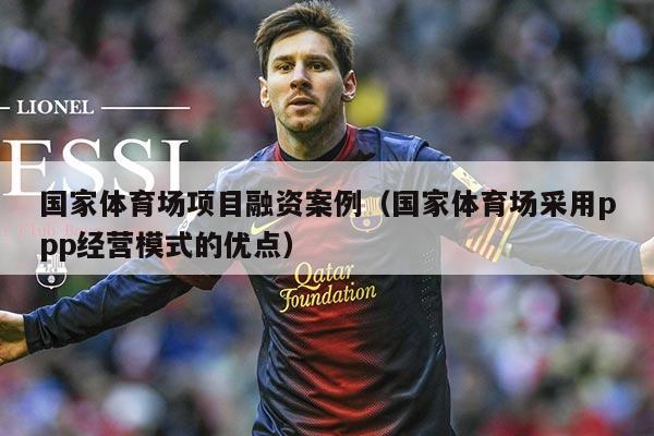 国家体育场项目融资案例（国家体育场采用ppp经营模式的优点）