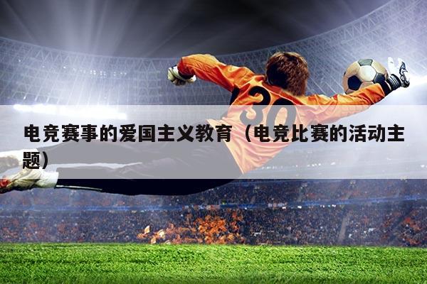 电竞赛事的爱国主义教育（电竞比赛的活动主题）