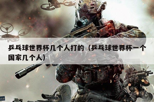 乒乓球世界杯几个人打的（乒乓球世界杯一个国家几个人）